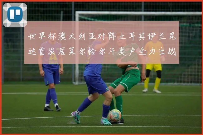 世界杯澳大利亚对阵土耳其伊兰昆达首发居莱尔恰尔汗奥卢全力出战