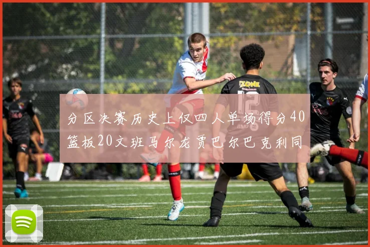 分区决赛历史上仅四人单场得分40篮板20文班马尔龙贾巴尔巴克利同台竞技