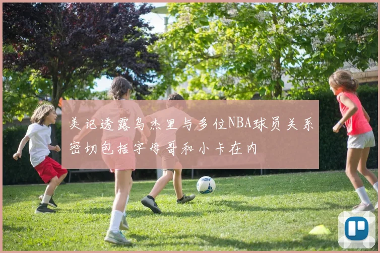 美记透露乌杰里与多位NBA球员关系密切包括字母哥和小卡在内
