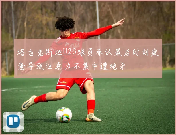 塔吉克斯坦U23球员承认最后时刻疲惫导致注意力不集中遭绝杀