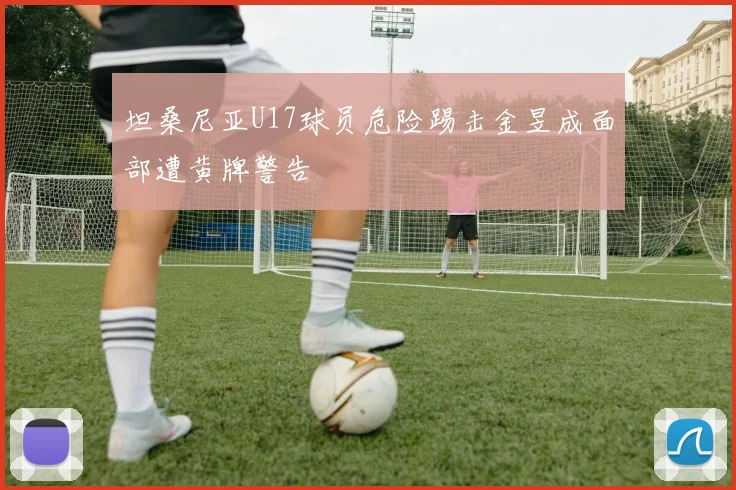 坦桑尼亚U17球员危险踢击金昱成面部遭黄牌警告