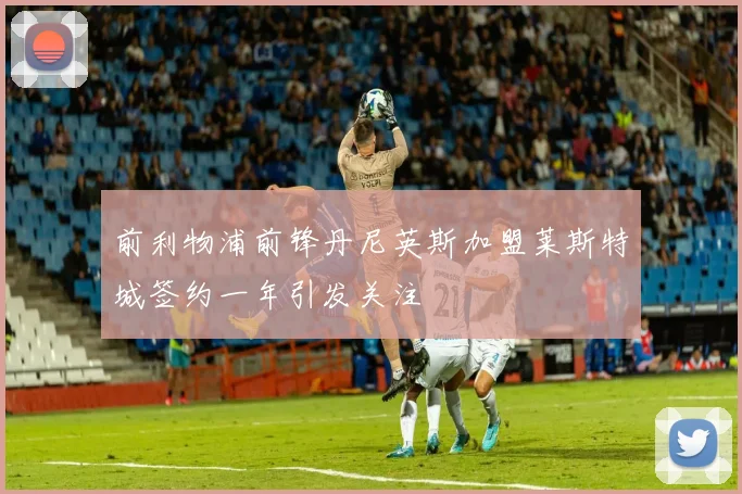 前利物浦前锋丹尼英斯加盟莱斯特城签约一年引发关注