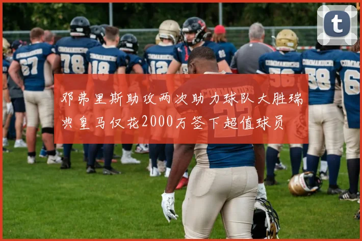 邓弗里斯助攻两次助力球队大胜瑞典皇马仅花2000万签下超值球员