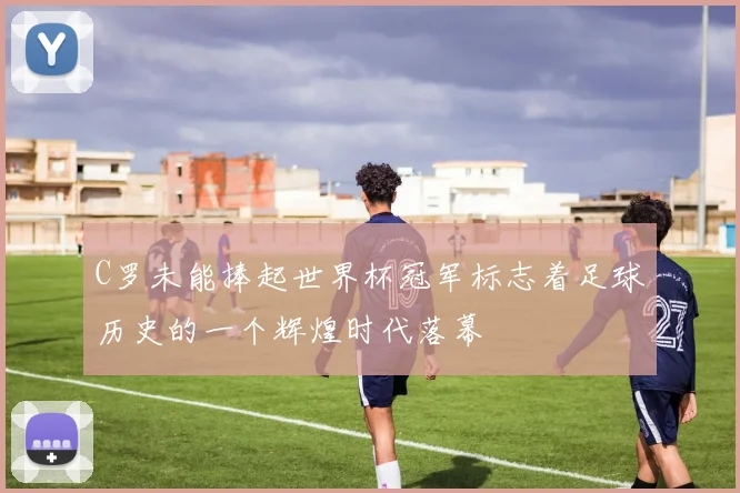 C罗未能捧起世界杯冠军标志着足球历史的一个辉煌时代落幕
