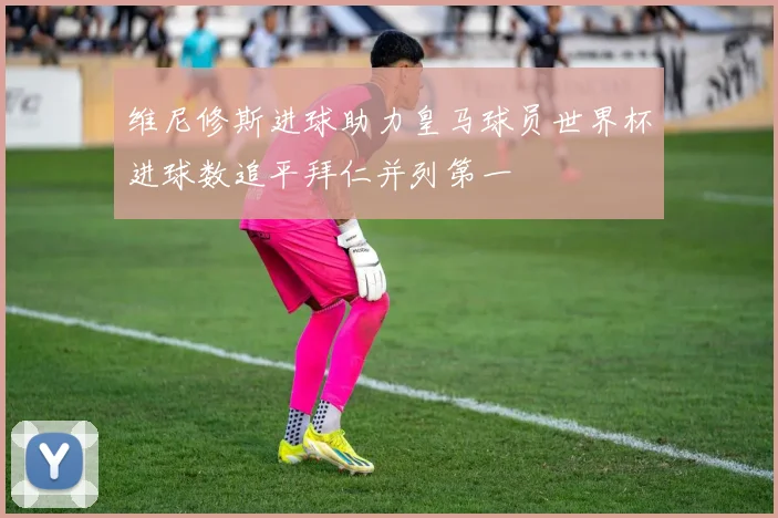 维尼修斯进球助力皇马球员世界杯进球数追平拜仁并列第一