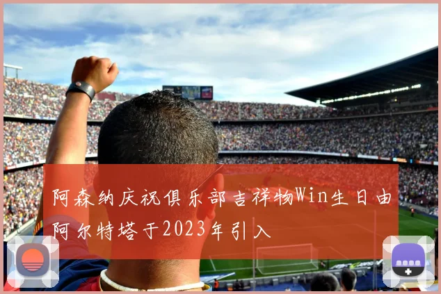 阿森纳庆祝俱乐部吉祥物Win生日由阿尔特塔于2023年引入