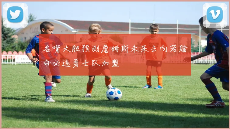 名嘴大胆预测詹姆斯未来去向若赌命必选勇士队加盟