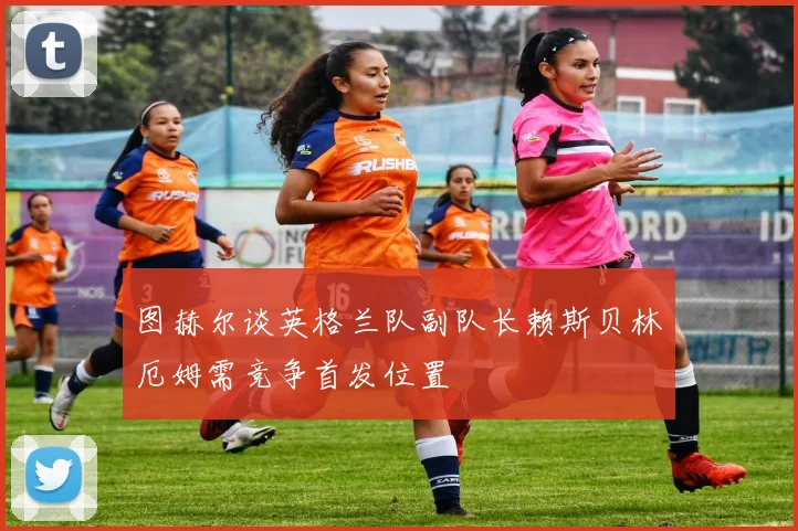 图赫尔谈英格兰队副队长赖斯贝林厄姆需竞争首发位置