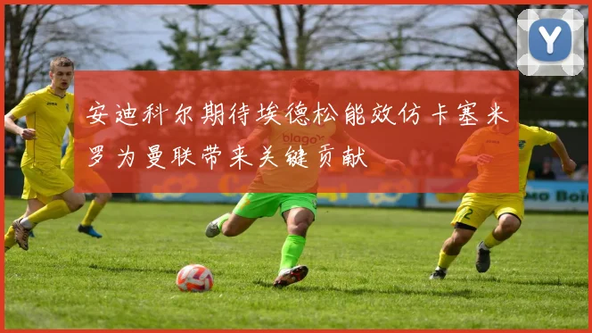 安迪科尔期待埃德松能效仿卡塞米罗为曼联带来关键贡献