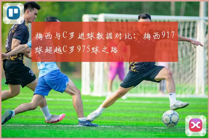 梅西与C罗进球数据对比：梅西917球超越C罗975球之路