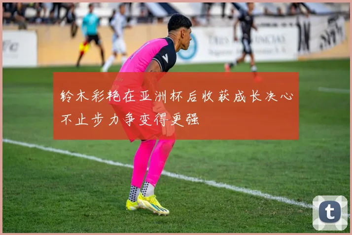 铃木彩艳在亚洲杯后收获成长决心不止步力争变得更强